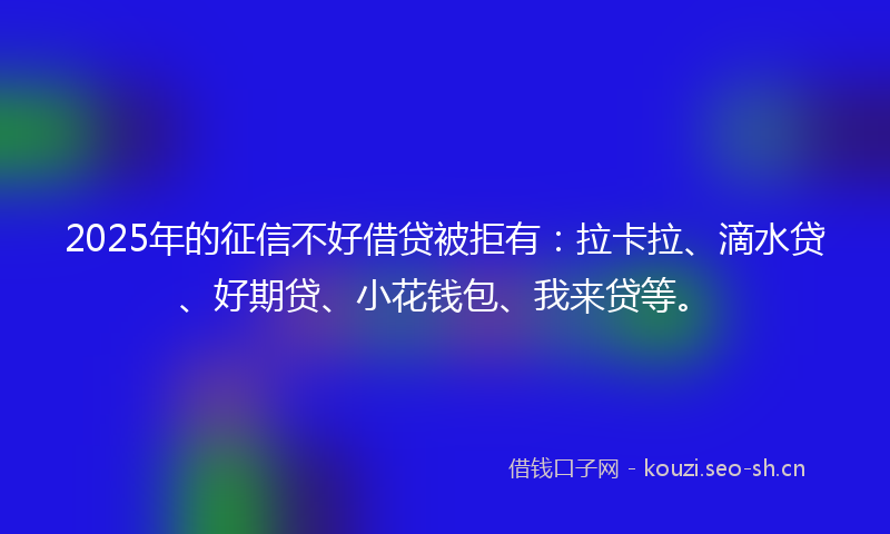 2025年的征信不好借贷被拒有：拉卡拉、滴水贷、好期贷、小花钱包、我来贷等。