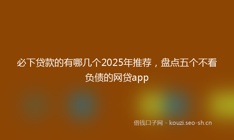 必下贷款的有哪几个2025年推荐，盘点五个不看负债的网贷app