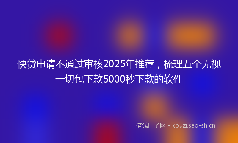 快贷申请不通过审核2025年推荐，梳理五个无视一切包下款5000秒下款的软件