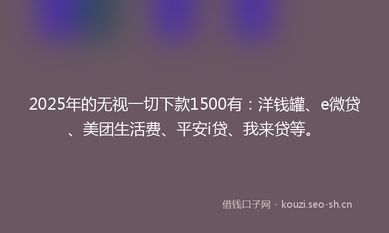 2025年的无视一切下款1500有：洋钱罐、e微贷、美团生活费、平安i贷、我来贷等。