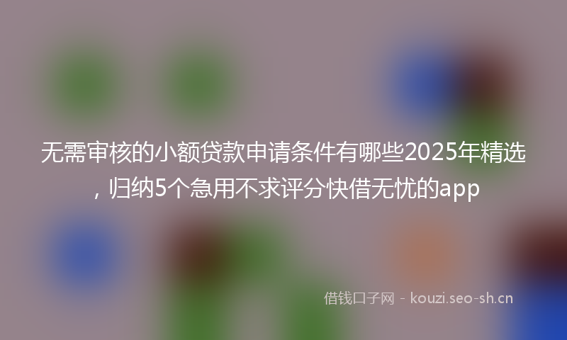 无需审核的小额贷款申请条件有哪些2025年精选，归纳5个急用不求评分快借无忧的app