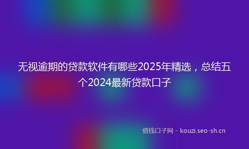 无视逾期的贷款软件有哪些2025年精选，总结五个2024最新贷款口子