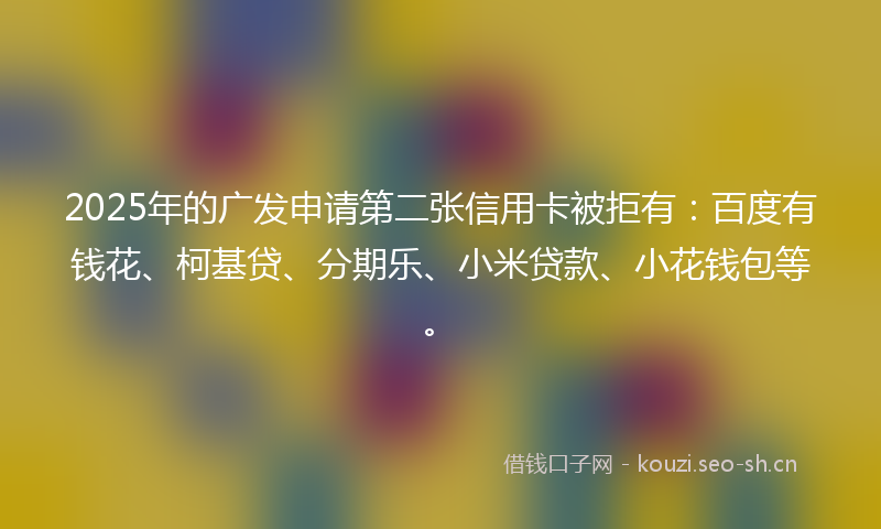 2025年的广发申请第二张信用卡被拒有：百度有钱花、柯基贷、分期乐、小米贷款、小花钱包等。