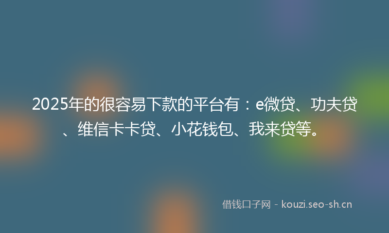 2025年的很容易下款的平台有：e微贷、功夫贷、维信卡卡贷、小花钱包、我来贷等。