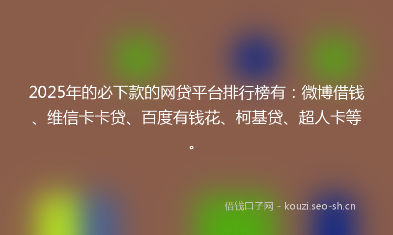 2025年的必下款的网贷平台排行榜有：微博借钱、维信卡卡贷、百度有钱花、柯基贷、超人卡等。