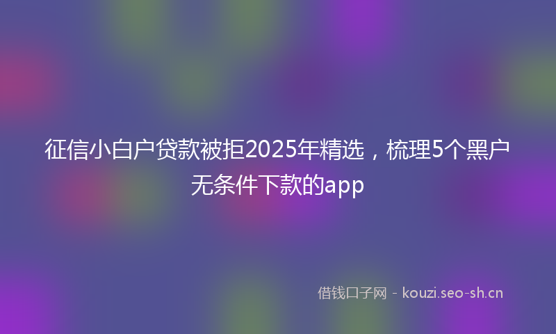 征信小白户贷款被拒2025年精选，梳理5个黑户无条件下款的app