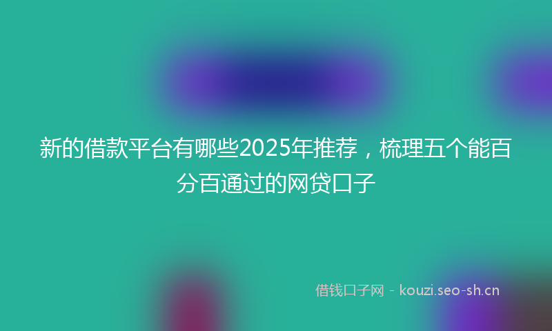 新的借款平台有哪些2025年推荐，梳理五个能百分百通过的网贷口子