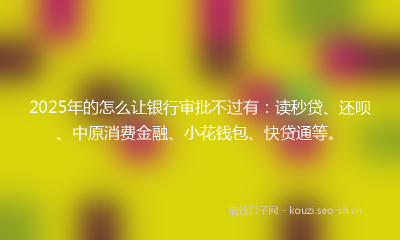 2025年的怎么让银行审批不过有：读秒贷、还呗、中原消费金融、小花钱包、快贷通等。