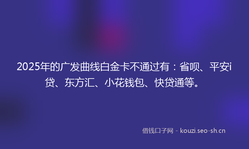 2025年的广发曲线白金卡不通过有：省呗、平安i贷、东方汇、小花钱包、快贷通等。