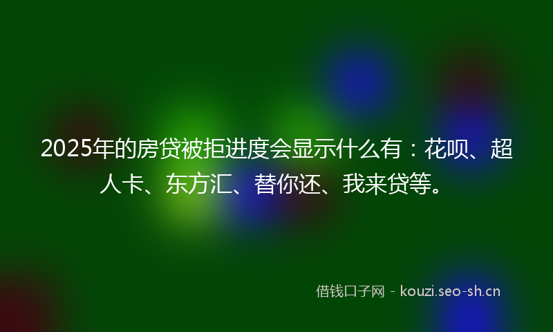 2025年的房贷被拒进度会显示什么有：花呗、超人卡、东方汇、替你还、我来贷等。