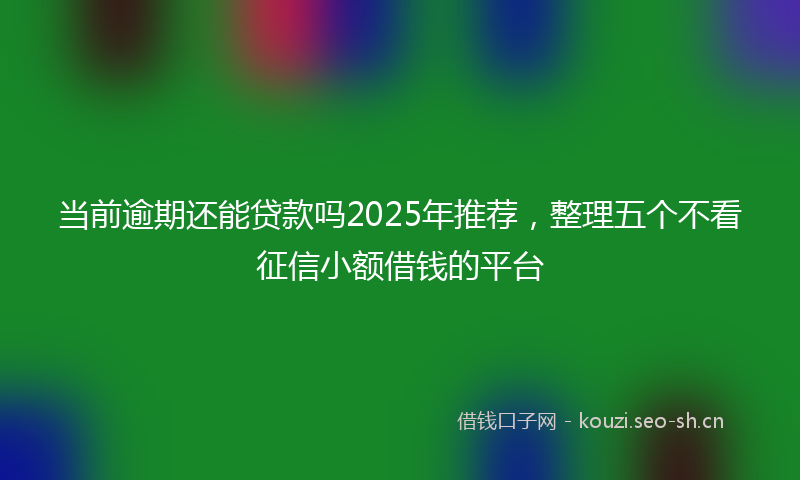 当前逾期还能贷款吗2025年推荐，整理五个不看征信小额借钱的平台