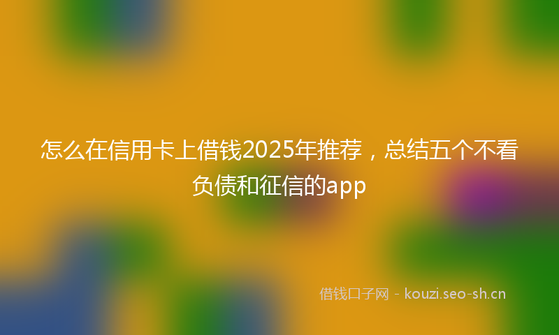 怎么在信用卡上借钱2025年推荐，总结五个不看负债和征信的app