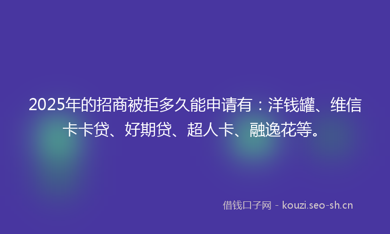 2025年的招商被拒多久能申请有：洋钱罐、维信卡卡贷、好期贷、超人卡、融逸花等。