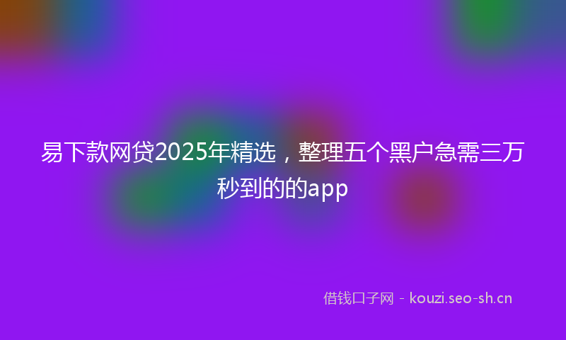 易下款网贷2025年精选，整理五个黑户急需三万秒到的的app