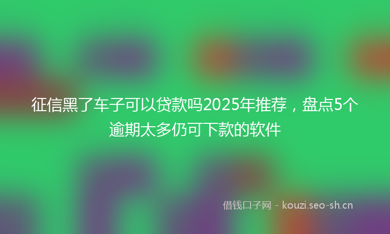 征信黑了车子可以贷款吗2025年推荐，盘点5个逾期太多仍可下款的软件