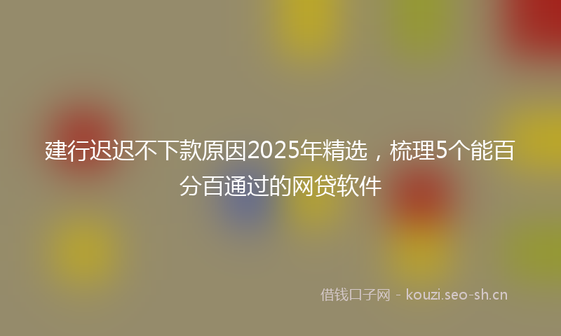 建行迟迟不下款原因2025年精选，梳理5个能百分百通过的网贷软件