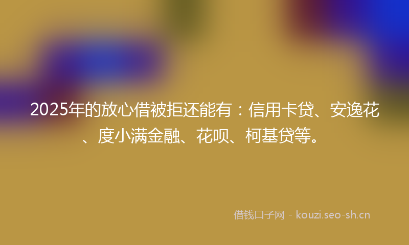 2025年的放心借被拒还能有：信用卡贷、安逸花、度小满金融、花呗、柯基贷等。