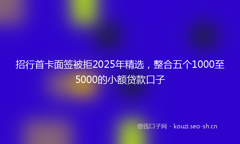 招行首卡面签被拒2025年精选，整合五个1000至5000的小额贷款口子