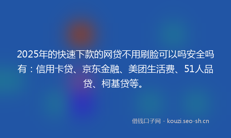 2025年的快速下款的网贷不用刷脸可以吗安全吗有：信用卡贷、京东金融、美团生活费、51人品贷、柯基贷等。