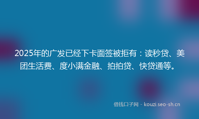 2025年的广发已经下卡面签被拒有：读秒贷、美团生活费、度小满金融、拍拍贷、快贷通等。