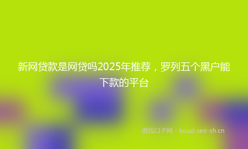 新网贷款是网贷吗2025年推荐，罗列五个黑户能下款的平台
