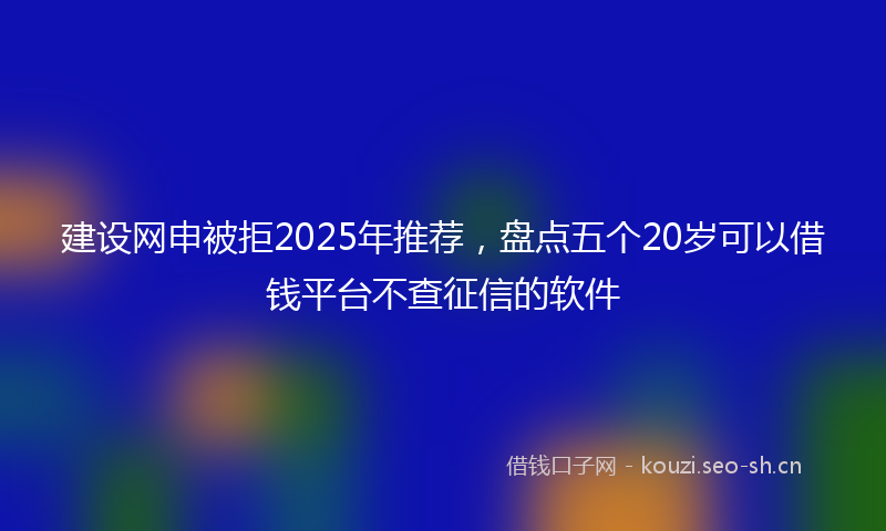 建设网申被拒2025年推荐，盘点五个20岁可以借钱平台不查征信的软件
