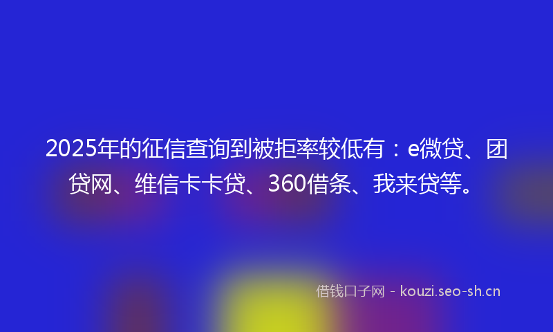 2025年的征信查询到被拒率较低有：e微贷、团贷网、维信卡卡贷、360借条、我来贷等。