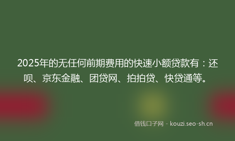 2025年的无任何前期费用的快速小额贷款有：还呗、京东金融、团贷网、拍拍贷、快贷通等。