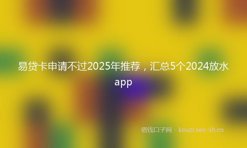 易贷卡申请不过2025年推荐，汇总5个2024放水app