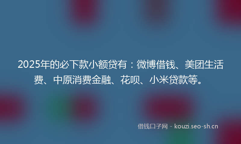 2025年的必下款小额贷有：微博借钱、美团生活费、中原消费金融、花呗、小米贷款等。