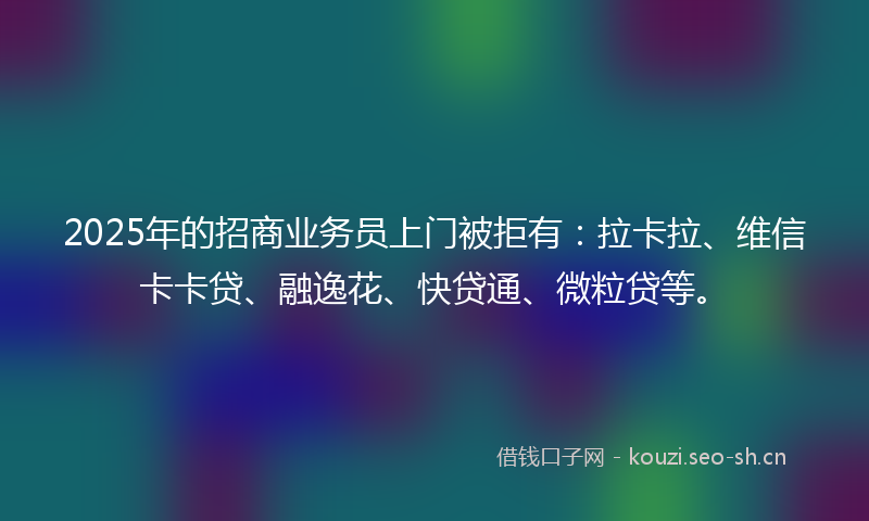 2025年的招商业务员上门被拒有：拉卡拉、维信卡卡贷、融逸花、快贷通、微粒贷等。