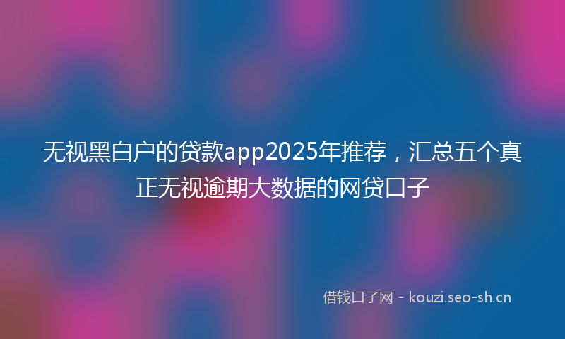 无视黑白户的贷款app2025年推荐，汇总五个真正无视逾期大数据的网贷口子