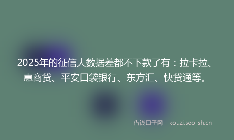 2025年的征信大数据差都不下款了有：拉卡拉、惠商贷、平安口袋银行、东方汇、快贷通等。