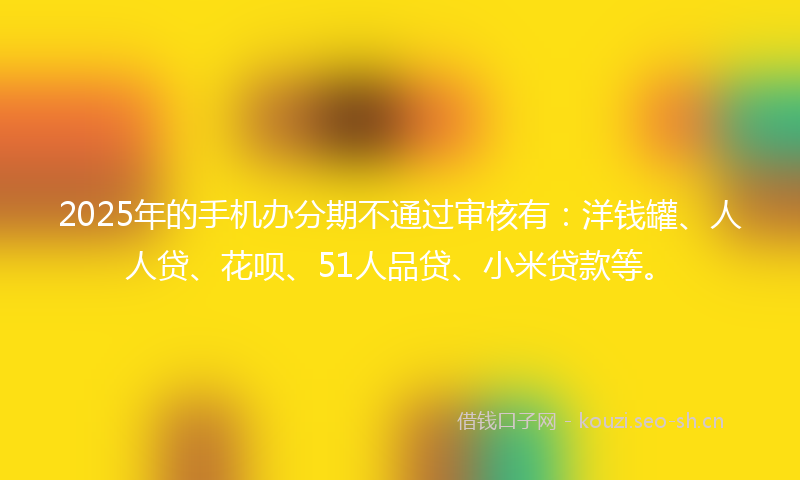 2025年的手机办分期不通过审核有：洋钱罐、人人贷、花呗、51人品贷、小米贷款等。