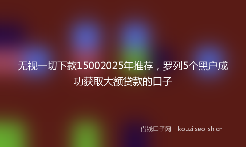 无视一切下款15002025年推荐，罗列5个黑户成功获取大额贷款的口子