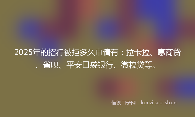 2025年的招行被拒多久申请有：拉卡拉、惠商贷、省呗、平安口袋银行、微粒贷等。
