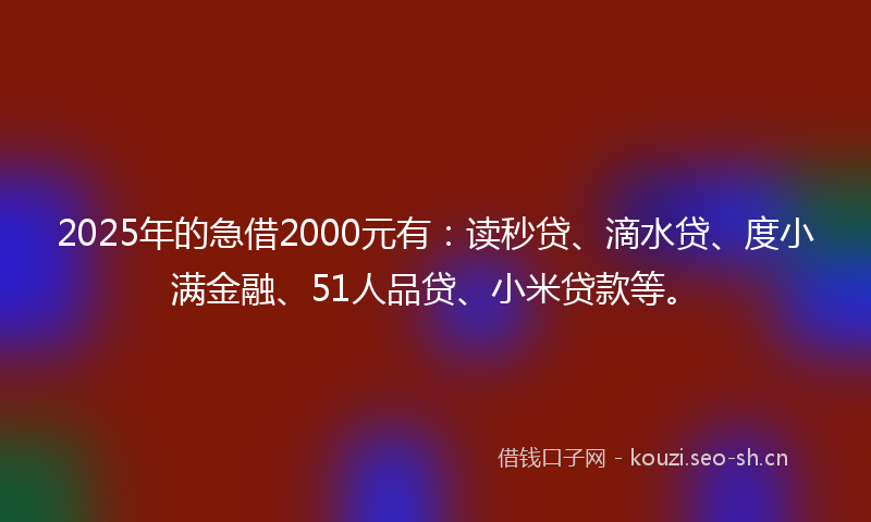2025年的急借2000元有：读秒贷、滴水贷、度小满金融、51人品贷、小米贷款等。
