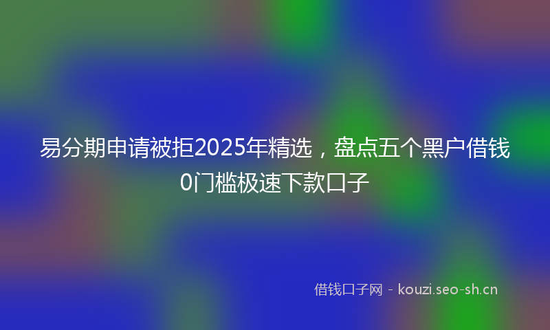 易分期申请被拒2025年精选，盘点五个黑户借钱0门槛极速下款口子