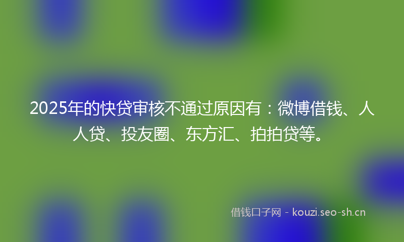 2025年的快贷审核不通过原因有：微博借钱、人人贷、投友圈、东方汇、拍拍贷等。