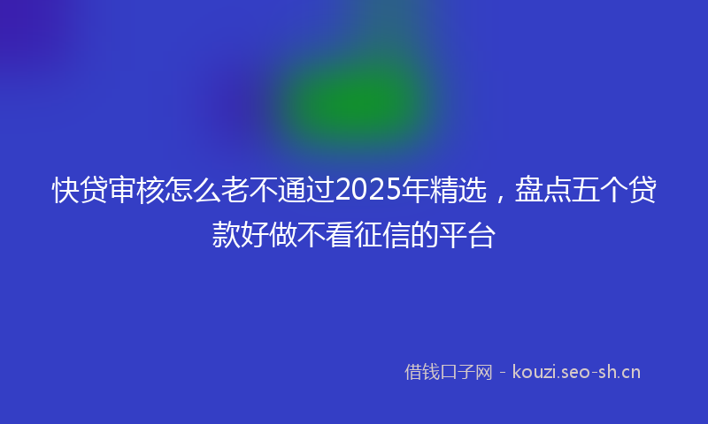 快贷审核怎么老不通过2025年精选，盘点五个贷款好做不看征信的平台