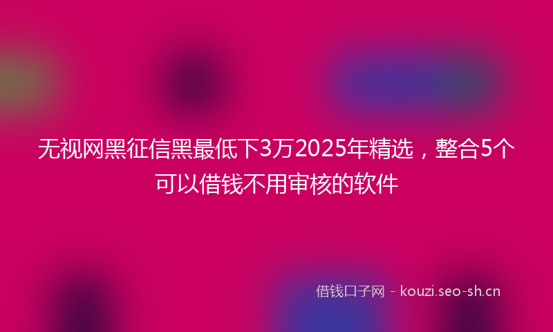无视网黑征信黑最低下3万2025年精选，整合5个可以借钱不用审核的软件