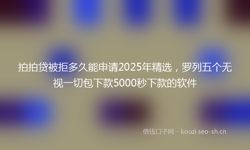 拍拍贷被拒多久能申请2025年精选，罗列五个无视一切包下款5000秒下款的软件