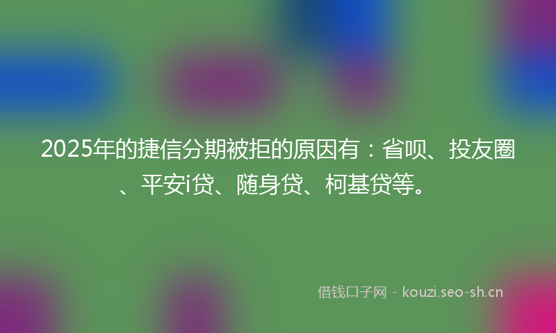 2025年的捷信分期被拒的原因有：省呗、投友圈、平安i贷、随身贷、柯基贷等。