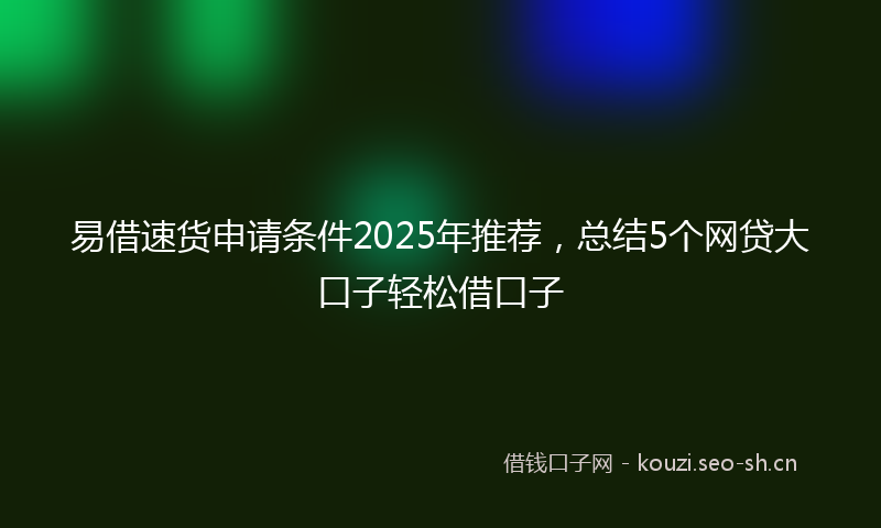 易借速货申请条件2025年推荐，总结5个网贷大口子轻松借口子