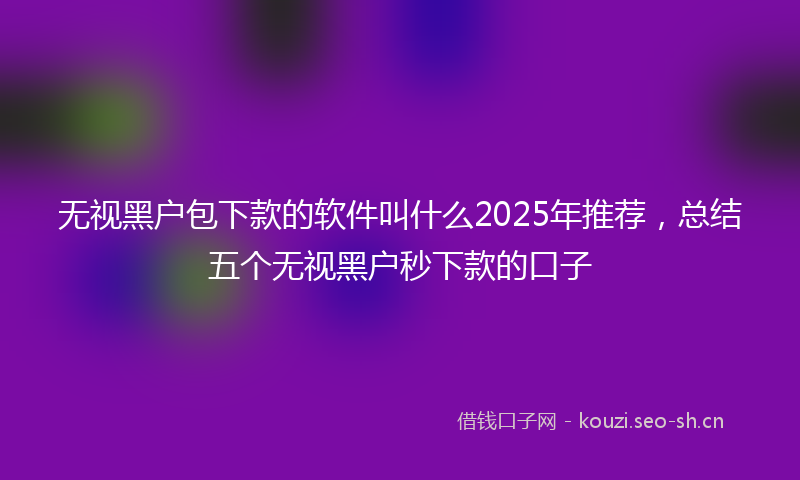 无视黑户包下款的软件叫什么2025年推荐，总结五个无视黑户秒下款的口子