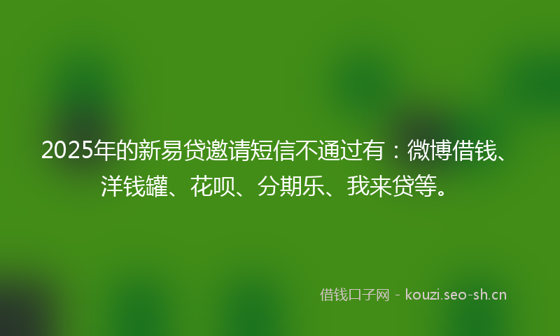 2025年的新易贷邀请短信不通过有：微博借钱、洋钱罐、花呗、分期乐、我来贷等。