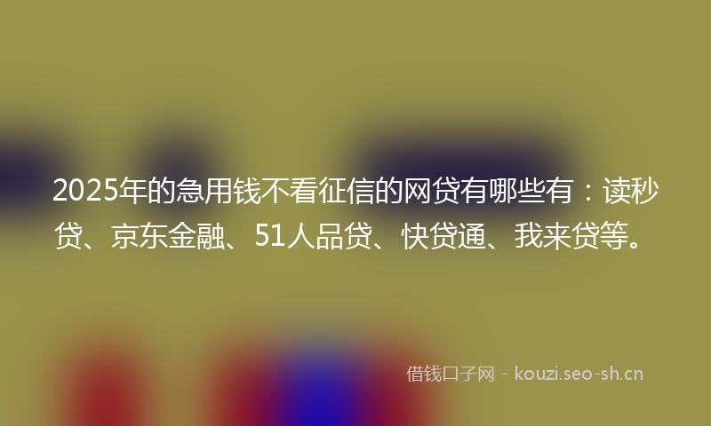 2025年的急用钱不看征信的网贷有哪些有：读秒贷、京东金融、51人品贷、快贷通、我来贷等。