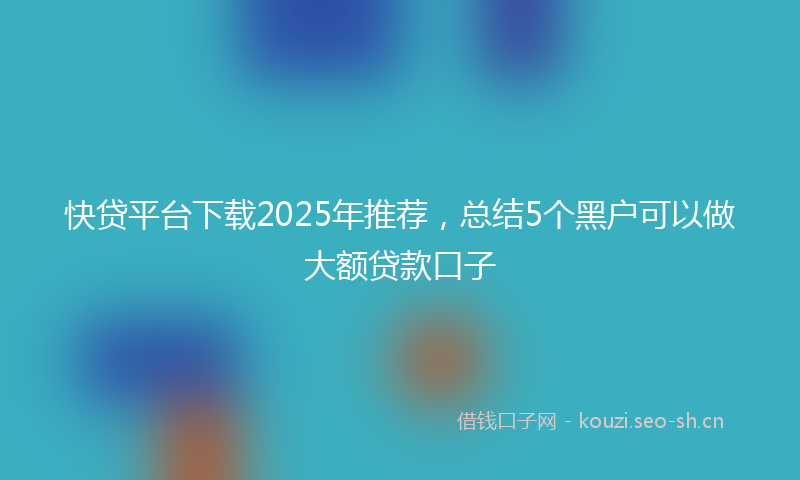 快贷平台下载2025年推荐，总结5个黑户可以做大额贷款口子