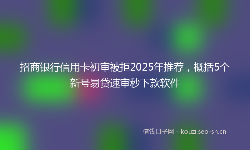 招商银行信用卡初审被拒2025年推荐，概括5个新号易贷速审秒下款软件