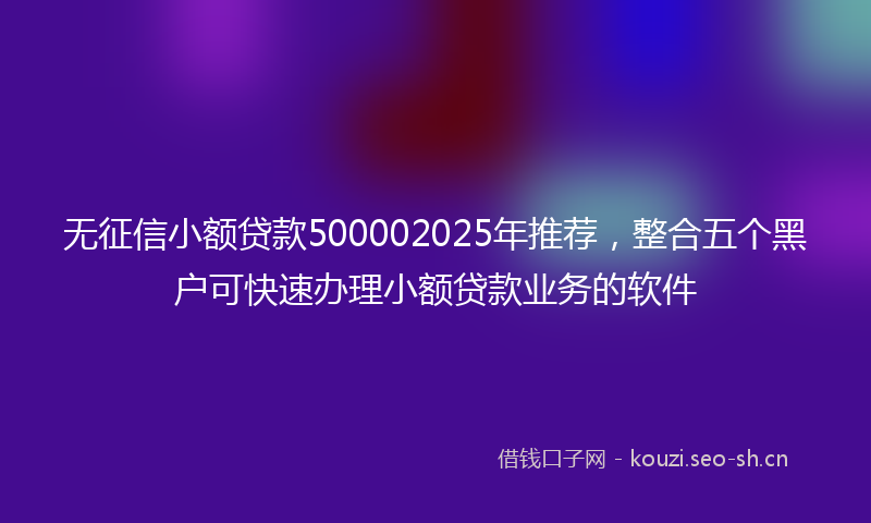 无征信小额贷款500002025年推荐，整合五个黑户可快速办理小额贷款业务的软件